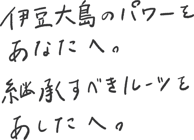 伊豆大島のパワーをあなたへ。継承すべきルーツをあしたへ。